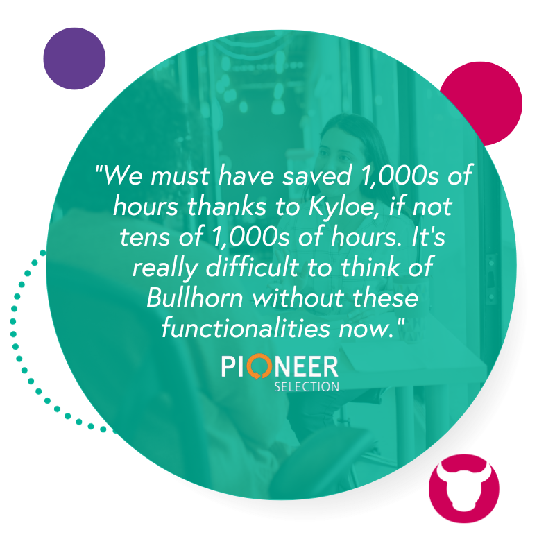 "We must have saved 1,000s of hours thanks to Kyloe, if not tens of 1,000s of hours. It's really difficult to think of Bullhorn whiteout these functionalities now. " - PIONEER SELECTION
